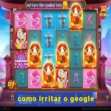 como irritar o google